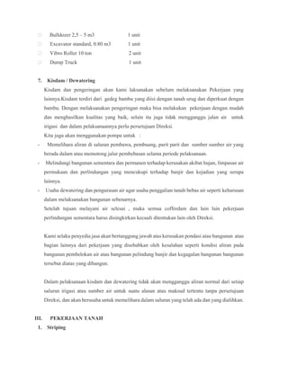 Bulldozer 2,5 – 5 m3 1 unit
 Excavator standard, 0.80 m3 1 unit
 Vibro Roller 10 ton 2 unit
 Dump Truck 1 unit
7. Kisdam / Dewatering
Kisdam dan pengeringan akan kami laksanakan sebelum melaksanakan Pekerjaan yang
lainnya.Kisdam terdiri dari gedeg bambu yang diisi dengan tanah urug dan diperkuat dengan
bambu. Dengan melaksanakan pengeringan maka bisa melakukan pekerjaan dengan mudah
dan menghasilkan kualitas yang baik, selain itu juga tidak mengganggu jalan air untuk
irigasi dan dalam pelaksanaannya perlu persetujuan Direksi.
Kita juga akan menggunakan pompa untuk :
- Memelihara aliran di saluran pembawa, pembuang, parit parit dan sumber sumber air yang
berada dalam atau memotong jalur pembebasan selama periode pelaksanaan.
- Melindungi bangunan sementara dan permanen terhadap kerusakan akibat hujan, limpasan air
permukaan dan perlindungan yang mencukupi terhadap banjir dan kejadian yang serupa
lainnya.
- Usaha dewatering dan pengurasan air agar usaha penggalian tanah bebas air seperti keharusan
dalam melaksanakan bangunan sebenarnya.
Setelah tujuan melayani air selesai , maka semua cofferdam dan lain lain pekerjaan
perlindungan sementara harus disingkirkan kecuali ditentukan lain oleh Direksi.
Kami selaku penyedia jasa akan bertanggung jawab atas kerusakan pondasi atau bangunan atau
bagian lainnya dari pekerjaan yang disebabkan oleh kesalahan seperti kondisi aliran pada
bangunan pembelokan air atau bangunan pelindung banjir dan kegagalan bangunan bangunan
tersebut diatas yang dibangun.
Dalam pelaksanaan kisdam dan dewatering tidak akan mengganggu aliran normal dari setiap
saluran irigasi atau sumber air untuk suatu alasan atau maksud tertentu tanpa persetujuan
Direksi, dan akan berusaha untuk memelihara dalam saluran yang telah ada dan yang dialihkan.
III. PEKERJAAN TANAH
1. Striping
 