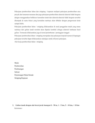 Pekerjaan pembersihan lahan dan stripping / kupasan meliputi pekerjaan pembersihan area
proyek dari tanaman-tanaman dan juga pekerjaan pembersihan alaterial-alaterial tidak berguna
dengan menggunakan bulldozer kemudian tanah dan alaterial-alaterial tidak berguna tersebut
ditumpuk di suatu lokasi yang kemudian nantinya akan dibakar dengan pengawasan ketat
sampai habis.
Pekerjaan pembersihan lahan / stripping dilaksanakan di areal penggalian tanah yang mana
nantinya dari galian tanah tersebut akan dipakai kembali sebagai alaterial timbunan hasil
galian. Termasuk dilaksanakan juga di areal penimbunan / peninggian tanggul.
Pekerjaan pembersihan lahan / stripping merupakan dua pekerjaan terpisah namun di lapangan
pekerjaan tersebut dapat dilaksanakan sekaligus untuk efisiensi pekerjaan.
Alur kerja pembersihan lahan / stripping
Mulai
Pembersihan
Pembuangan
Selesai
Pemotongan Pohon/Semak
Stripping/Kupasan
2. Galian tanah dengan alat berat jarak buangan 0 – 50 m, 1 – 5 km, 5 – 10 km, > 10 km
Ketentuan :
 