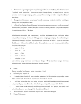  Pelaksanaan kegiatan pekerjaan dengan menggunakan Excavator Long Arm dan Excavator
Standard untuk penggalian / pengerukan tanah / lumpur hingga mencapai elevasi rencana
maupun membentuk penampang galian / pengerukan sesuai gambar dan pengarahan Direksi
Pekerjaan.
 Penggalian dilaksanakan dengan cara / metode kerja yang menjamin stabilitas kemiringan
lereng yang tidak membahayakan.
 Alaterial hasil galian basah dibuang di tempat penampungan sementara untuk mengurangi
kadar air dan pengotoran sebelum diangkut ke lokasi disposal permanen yang telah ditetapkan
sesuai petunjuk Direksi Pekerjaan.
Keseluruhan penampang SS. Pawelutan CS memiliki bentuk dan ukuran yang tidak sesuai
dengan kapasitas yang diperlukan. Sehingga perlu ada penggalian yang disesuaikan dengan
gambar rencana yaitu berbentuk trapesium dengan lebar dasar bervariasi : 20 dan 30 m dengan
kedalaman ± 5,0 m. Alaterial hasil galian dibuang ke disposal area yang sudah ditentukan
dengan jarak buangan :
 antara 0 – 50 m
 antara 50 – 1 km
 antara 1 – 5 km
 antara 5 – 10 km
 lebih dari 10 km
dan alaterial yang memenuhi syarat (kadar lumpur <5%) digunakan sebagai timbunan
tanggul berupa untuk timbunan saluran dan tanggul drainase.
1. Bahan
Papan, kayu dan bambu, paku untuk bouwplank / Propil
2. Peralatan yang digunakan
a. Peralatan Ukur (theodholit, waterpass dan bak ukur). Theodolith untuk menentukan as dan
lebar saluran serta elevasi dasar saluran serta elevasi dasar saluran.
b. Back hoe (excavator long arm) untuk menggali tanah saluran sekaligus membuang tanah
dengan jarak yang telah ditentukan diatas ke tempat yang telah disetujui oleh Direksi.
c. Dump truck untuk mengangkut tanah galian ke disposal area dengan jarak yang telah
ditentukan diatas ke tempat yang telah disetujui oleh Direksi
d. Bulldozer untuk meratakan tanah di disposal area dan dilokasi tanggul.
3. Urutan Pelaksanaan
 