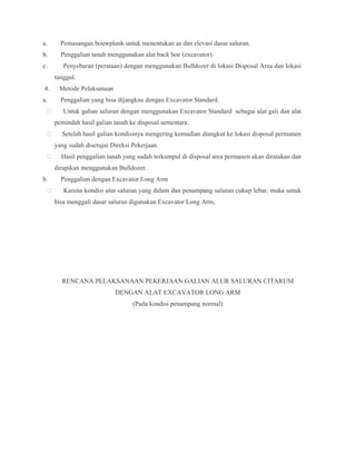 a. Pemasangan bouwplank untuk menentukan as dan elevasi dasar saluran.
b. Penggalian tanah menggunakan alat back hoe (excavator).
c. Penyebaran (perataan) dengan menggunakan Bulldozer di lokasi Disposal Area dan lokasi
tanggul.
4. Metode Pelaksanaan
a. Penggalian yang bisa dijangkau dengan Excavator Standard.
 Untuk galian saluran dengan menggunakan Excavator Standard sebagai alat gali dan alat
pemindah hasil galian tanah ke disposal sementara.
 Setelah hasil galian kondisinya mengering kemudian diangkut ke lokasi disposal permanen
yang sudah disetujui Direksi Pekerjaan.
 Hasil penggalian tanah yang sudah terkumpul di disposal area permanen akan diratakan dan
dirapikan menggunakan Bulldozer.
b. Penggalian dengan Excavator Long Arm
 Karena kondisi alur saluran yang dalam dan penampang saluran cukup lebar, maka untuk
bisa menggali dasar saluran digunakan Excavator Long Arm,
RENCANA PELAKSANAAN PEKERJAAN GALIAN ALUR SALURAN CITARUM
DENGAN ALAT EXCAVATOR LONG ARM
(Pada kondisi penampang normal)
 