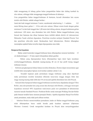 tidak menggenang di lubang galian bekas pengambilan bahan dan sliding kembali ke
alur saluran, sehingga tidak mengganggu tanggul/timbunan di dekatnya.
Cara pengambilan bahan tanggul/timbunan di bantaran, kecuali ditentukan lain secara
tertulis oleh Direksi, adalah sebagai berikut :
Jarak dari kaki tanggul minimum 5 meter, membentuk talud/miring 1 : 1 sedalam 0,5
meter.Miring dasar galian 1 : 10 ke arah alur saluran. Dibuat sistem kotak dengan galian
minimum 5 m dari kaki tanggul dan 1,00 meter dari tebing saluran, dengan kedalaman galian
maksimum 1,00 meter, atau ditentukan lain oleh Direksi. Bahan tanggul/timbunan yang
berasal dari bantaran dan diluar bantaran harus terlebih dahulu diteliti di Laboratorium
Mekanika Tanah sebelum digunakan. Penelitian tersebut meliputi Standard Proctor Test
dan penelitian sifat-sifat tanah. Berdasarkan hasil laboratorium, Direksi diharapkan
menetapkan apakah bahan tersebut dapat dipergunakan atau tidak.
HamparanDanKepadatan
 Bahan untuk konstruksi tanggul/timbunan harus dihamparkan menurut ketebalan 15
cm dankemiringan 1 : 25 atau seperti ditunjukkan dalam gambar.
 Bahan yang dipergunakan harus dihamparkan lapis demi lapis mendatar
selebartanggul/timbunan, ditambah masing-masing 40 cm di luar profil lereng tanggul
timbunan rencana.
 Sebelum penghamparan bahan-bahan tersebut dilakukan, Direksi dapat menentukan agar
terlebih dulu menyiapkan lapisan awal torehan sedalam sekitar 2 cm.
 Sesudah kupasan pada permukaan tanggu timbunan yang akan diperkuat
maka permukaan tersebut kemudian dibentuk teras-teras tangga dengan lebar dan
tinggi masing-masing tidak lebih dari 30 cm kecuali apabila ditentukan lain oleh Proyek.
 Seluruh lebar hamparan bahan tanggul/timbunan tersebut harus dipadatkan dengan Vibro
Roller, atau alat pemadat lain yang sesuai dan disetujui oleh Direksi, sehingga mencapai
kepadatan minimal 90% kepadatan maksimum pada test pemadatan di laboratorium
menurut metode Standard Proctor. Pemberat Roller untuk mencapai Walking Out dari Roller
pada lintasan terakhir harus menurut petunjuk Direksi. Apabila digunakan Sheep-Foot Roller
untuk pemadatan, maka tidak perlu dibuat torehan.
 Sebelum Direksi memerintahkan pemadatan, kadar air Bahan tanggul/timbunan yang
telah dihamparkan harus sudah berada pada keadaan optimum (Optimum
Moisture Content). Untuk mengetahui keadaan itu Proyek akan menyelenggarakan
 