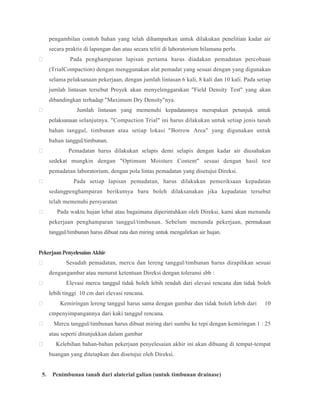 pengambilan contoh bahan yang telah dihamparkan untuk dilakukan penelitian kadar air
secara praktis di lapangan dan atau secara teliti di laboratorium bilamana perlu.
 Pada penghamparan lapisan pertama harus diadakan pemadatan percobaan
(TrialCompaction) dengan menggunakan alat pemadat yang sesuai dengan yang digunakan
selama pelaksanaan pekerjaan, dengan jumlah lintasan 6 kali, 8 kali dan 10 kali. Pada setiap
jumlah lintasan tersebut Proyek akan menyelenggarakan "Field Density Test" yang akan
dibandingkan terhadap "Maximum Dry Density"nya.
 Jumlah lintasan yang memenuhi kepadatannya merupakan petunjuk untuk
pelaksanaan selanjutnya. "Compaction Trial" ini harus dilakukan untuk setiap jenis tanah
bahan tanggul, timbunan atau setiap lokasi "Borrow Area" yang digunakan untuk
bahan tanggul/timbunan.
 Pemadatan harus dilakukan selapis demi selapis dengan kadar air diusahakan
sedekat mungkin dengan "Optimum Moisture Content" sesuai dengan hasil test
pemadatan laboratorium, dengan pola lintas pemadatan yang disetujui Direksi.
 Pada setiap lapisan pemadatan, harus dilakukan pemeriksaan kepadatan
sedangpenghamparan berikutnya baru boleh dilaksanakan jika kepadatan tersebut
telah memenuhi persyaratan
 Pada waktu hujan lebat atau bagaimana diperintahkan oleh Direksi, kami akan menunda
pekerjaan penghamparan tanggul/timbunan. Sebelum menunda pekerjaan, permukaan
tanggul/timbunan harus dibuat rata dan miring untuk mengalirkan air hujan.
PekerjaanPenyelesaianAkhir
 Sesudah pemadatan, mercu dan lereng tanggul/timbunan harus dirapihkan sesuai
dengangambar atau menurut ketentuan Direksi dengan toleransi sbb :
 Elevasi mercu tanggul tidak boleh lebih rendah dari elevasi rencana dan tidak boleh
lebih tinggi 10 cm dari elevasi rencana.
 Kemiringan lereng tanggul harus sama dengan gambar dan tidak boleh lebih dari 10
cmpenyimpangannya dari kaki tanggul rencana.
 Mercu tanggul/timbunan harus dibuat miring dari sumbu ke tepi dengan kemiringan 1 : 25
atau seperti ditunjukkan dalam gambar
 Kelebihan bahan-bahan pekerjaan penyelesaian akhir ini akan dibuang di tempat-tempat
buangan yang ditetapkan dan disetujui oleh Direksi.
5. Penimbunan tanah dari alaterial galian (untuk timbunan drainase)
 