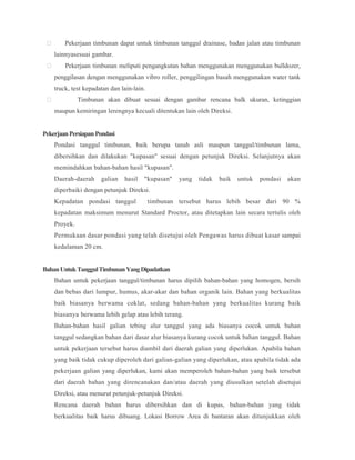  Pekerjaan timbunan dapat untuk timbunan tanggul drainase, badan jalan atau timbunan
lainnyasesuai gambar.
 Pekerjaan timbunan meliputi pengangkutan bahan menggunakan menggunakan bulldozer,
penggilasan dengan menggunakan vibro roller, penggilingan basah menggunakan water tank
truck, test kepadatan dan lain-lain.
 Timbunan akan dibuat sesuai dengan gambar rencana balk ukuran, ketinggian
maupun kemiringan lerengnya kecuali ditentukan lain oleh Direksi.
PekerjaanPersiapanPondasi
Pondasi tanggul timbunan, baik berupa tanah asli maupun tanggul/timbunan lama,
dibersihkan dan dilakukan "kupasan" sesuai dengan petunjuk Direksi. Selanjutnya akan
memindahkan bahan-bahan hasil "kupasan".
Daerah-daerah galian hasil "kupasan" yang tidak baik untuk pondasi akan
diperbaiki dengan petunjuk Direksi.
Kepadatan pondasi tanggul timbunan tersebut harus lebih besar dari 90 %
kepadatan maksimum menurut Standard Proctor, atau ditetapkan lain secara tertulis oleh
Proyek.
Permukaan dasar pondasi yang telah disetujui oleh Pengawas harus dibuat kasar sampai
kedalaman 20 cm.
BahanUntukTanggulTimbunanYangDipadatkan
Bahan untuk pekerjaan tanggul/timbunan harus dipilih bahan-bahan yang homogen, bersih
dan bebas dari lumpur, humus, akar-akar dan bahan organik lain. Bahan yang berkualitas
baik biasanya berwama coklat, sedang bahan-bahan yang berkualitas kurang baik
biasanya berwama lebih gelap atau lebih terang.
Bahan-bahan hasil galian tebing alur tanggul yang ada biasanya cocok untuk bahan
tanggul sedangkan bahan dari dasar alur biasanya kurang cocok untuk bahan tanggul. Bahan
untuk pekerjaan tersebut harus diambil dari daerah galian yang diperlukan. Apabila bahan
yang baik tidak cukup diperoleh dari galian-galian yang diperlukan, atau apabila tidak ada
pekerjaan galian yang diperlukan, kami akan memperoleh bahan-bahan yang baik tersebut
dari daerah bahan yang direncanakan dan/atau daerah yang diusulkan setelah disetujui
Direksi, atau menurut petunjuk-petunjuk Direksi.
Rencana daerah bahan harus dibersihkan dan di kupas, bahan-bahan yang tidak
berkualitas baik harus dibuang. Lokasi Borrow Area di bantaran akan ditunjukkan oleh
 