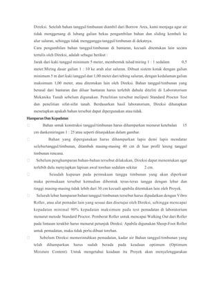 Direksi. Setelah bahan tanggul/timbunan diambil dari Borrow Area, kami menjaga agar air
tidak menggenang di lubang galian bekas pengambilan bahan dan sliding kembali ke
alur saluran, sehingga tidak mengganggu tanggul/timbunan di dekatnya.
Cara pengambilan bahan tanggul/timbunan di bantaran, kecuali ditentukan lain secara
tertulis oleh Direksi, adalah sebagai berikut :
Jarak dari kaki tanggul minimum 5 meter, membentuk talud/miring 1 : 1 sedalam 0,5
meter.Miring dasar galian 1 : 10 ke arah alur saluran. Dibuat sistem kotak dengan galian
minimum 5 m dari kaki tanggul dan 1,00 meter dari tebing saluran, dengan kedalaman galian
maksimum 1,00 meter, atau ditentukan lain oleh Direksi. Bahan tanggul/timbunan yang
berasal dari bantaran dan diluar bantaran harus terlebih dahulu diteliti di Laboratorium
Mekanika Tanah sebelum digunakan. Penelitian tersebut meliputi Standard Proctor Test
dan penelitian sifat-sifat tanah. Berdasarkan hasil laboratorium, Direksi diharapkan
menetapkan apakah bahan tersebut dapat dipergunakan atau tidak.
HamparanDanKepadatan
 Bahan untuk konstruksi tanggul/timbunan harus dihamparkan menurut ketebalan 15
cm dankemiringan 1 : 25 atau seperti ditunjukkan dalam gambar.
 Bahan yang dipergunakan harus dihamparkan lapis demi lapis mendatar
selebartanggul/timbunan, ditambah masing-masing 40 cm di luar profil lereng tanggul
timbunan rencana.
 Sebelum penghamparan bahan-bahan tersebut dilakukan, Direksi dapat menentukan agar
terlebih dulu menyiapkan lapisan awal torehan sedalam sekitar 2 cm.
 Sesudah kupasan pada permukaan tanggu timbunan yang akan diperkuat
maka permukaan tersebut kemudian dibentuk teras-teras tangga dengan lebar dan
tinggi masing-masing tidak lebih dari 30 cm kecuali apabila ditentukan lain oleh Proyek.
 Seluruh lebar hamparan bahan tanggul/timbunan tersebut harus dipadatkan dengan Vibro
Roller, atau alat pemadat lain yang sesuai dan disetujui oleh Direksi, sehingga mencapai
kepadatan minimal 90% kepadatan maksimum pada test pemadatan di laboratorium
menurut metode Standard Proctor. Pemberat Roller untuk mencapai Walking Out dari Roller
pada lintasan terakhir harus menurut petunjuk Direksi. Apabila digunakan Sheep-Foot Roller
untuk pemadatan, maka tidak perlu dibuat torehan.
 Sebelum Direksi memerintahkan pemadatan, kadar air Bahan tanggul/timbunan yang
telah dihamparkan harus sudah berada pada keadaan optimum (Optimum
Moisture Content). Untuk mengetahui keadaan itu Proyek akan menyelenggarakan
 