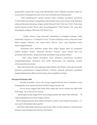 pengambilan contoh bahan yang telah dihamparkan untuk dilakukan penelitian kadar air
secara praktis di lapangan dan atau secara teliti di laboratorium bilamana perlu.
 Pada penghamparan lapisan pertama harus diadakan pemadatan percobaan
(TrialCompaction) dengan menggunakan alat pemadat yang sesuai dengan yang digunakan
selama pelaksanaan pekerjaan, dengan jumlah lintasan 6 kali, 8 kali dan 10 kali. Pada setiap
jumlah lintasan tersebut Proyek akan menyelenggarakan "Field Density Test" yang akan
dibandingkan terhadap "Maximum Dry Density"nya.
 Jumlah lintasan yang memenuhi kepadatannya merupakan petunjuk untuk
pelaksanaan selanjutnya. "Compaction Trial" ini harus dilakukan untuk setiap jenis tanah
bahan tanggul, timbunan atau setiap lokasi "Borrow Area" yang digunakan untuk
bahan tanggul/timbunan.
 Pemadatan harus dilakukan selapis demi selapis dengan kadar air diusahakan
sedekat mungkin dengan "Optimum Moisture Content" sesuai dengan hasil test
pemadatan laboratorium, dengan pola lintas pemadatan yang disetujui Direksi.
 Pada setiap lapisan pemadatan, harus dilakukan pemeriksaan kepadatan
sedangpenghamparan berikutnya baru boleh dilaksanakan jika kepadatan tersebut
telah memenuhi persyaratan
 Pada waktu hujan lebat atau bagaimana diperintahkan oleh Direksi, kami akan menunda
pekerjaan penghamparan tanggul/timbunan. Sebelum menunda pekerjaan, permukaan
tanggul/timbunan harus dibuat rata dan miring untuk mengalirkan air hujan.
PekerjaanPenyelesaianAkhir
 Sesudah pemadatan, mercu dan lereng tanggul/timbunan harus dirapihkan sesuai
dengangambar atau menurut ketentuan Direksi dengan toleransi sbb :
 Elevasi mercu tanggul tidak boleh lebih rendah dari elevasi rencana dan tidak boleh
lebih tinggi 10 cm dari elevasi rencana.
 Kemiringan lereng tanggul harus sama dengan gambar dan tidak boleh lebih dari 10
cmpenyimpangannya dari kaki tanggul rencana.
 Mercu tanggul/timbunan harus dibuat miring dari sumbu ke tepi dengan kemiringan 1 : 25
atau seperti ditunjukkan dalam gambar
 Kelebihan bahan-bahan pekerjaan penyelesaian akhir ini akan dibuang di tempat-tempat
buangan yang ditetapkan dan disetujui oleh Direksi.
 