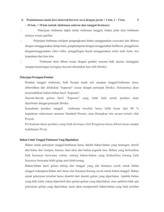 6. Penimbunan tanah dari alaterial borrow area dengan jarak < 1 km, 1 – 5 km, 5
– 10 km, > 10 km (untuk timbunan saluran dan tanggul drainase)
 Pekerjaan timbunan dapat untuk timbunan tanggul, badan jalan atau timbunan
lainnya sesuai gambar.
 Pekerjaan timbunan meliputi pengangkutan bahan menggunakan excavator dan dibawa
dengan mengggunakan dump truck, penghamparan dengan menggunakan bulldozer, penggilasan
denganmenggunakan vibro roller, penggilingan basah menggunakan water tank truck, test
kepadatan dan lain-lain.
 Timbunan akan dibuat sesuai dengan gambar rencana balk ukuran, ketinggian
maupun kemiringan lerengnya kecuali ditentukan lain oleh Direksi.
PekerjaanPersiapanPondasi
Pondasi tanggul timbunan, baik berupa tanah asli maupun tanggul/timbunan lama,
dibersihkan dan dilakukan "kupasan" sesuai dengan petunjuk Direksi. Selanjutnya akan
memindahkan bahan-bahan hasil "kupasan".
Daerah-daerah galian hasil "kupasan" yang tidak baik untuk pondasi akan
diperbaiki dengan petunjuk Direksi.
Kepadatan pondasi tanggul timbunan tersebut harus lebih besar dari 90 %
kepadatan maksimum menurut Standard Proctor, atau ditetapkan lain secara tertulis oleh
Proyek.
Permukaan dasar pondasi yang telah disetujui oleh Pengawas harus dibuat kasar sampai
kedalaman 20 cm.
BahanUntukTanggulTimbunanYangDipadatkan
Bahan untuk pekerjaan tanggul/timbunan harus dipilih bahan-bahan yang homogen, bersih
dan bebas dari lumpur, humus, akar-akar dan bahan organik lain. Bahan yang berkualitas
baik biasanya berwama coklat, sedang bahan-bahan yang berkualitas kurang baik
biasanya berwama lebih gelap atau lebih terang.
Bahan-bahan hasil galian tebing alur tanggul yang ada biasanya cocok untuk bahan
tanggul sedangkan bahan dari dasar alur biasanya kurang cocok untuk bahan tanggul. Bahan
untuk pekerjaan tersebut harus diambil dari daerah galian yang diperlukan. Apabila bahan
yang baik tidak cukup diperoleh dari galian-galian yang diperlukan, atau apabila tidak ada
pekerjaan galian yang diperlukan, kami akan memperoleh bahan-bahan yang baik tersebut
 