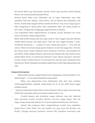 dari daerah bahan yang direncanakan dan/atau daerah yang diusulkan setelah disetujui
Direksi, atau menurut petunjuk-petunjuk Direksi.
Rencana daerah bahan harus dibersihkan dan di kupas, bahan-bahan yang tidak
berkualitas baik harus dibuang. Lokasi Borrow Area di bantaran akan ditunjukkan oleh
Direksi. Setelah bahan tanggul/timbunan diambil dari Borrow Area, kami menjaga agar air
tidak menggenang di lubang galian bekas pengambilan bahan dan sliding kembali ke
alur saluran, sehingga tidak mengganggu tanggul/timbunan di dekatnya.
Cara pengambilan bahan tanggul/timbunan di bantaran, kecuali ditentukan lain secara
tertulis oleh Direksi, adalah sebagai berikut :
Bahan tanah diambil dengan jarak dari galian tanah ke lokasi tanggul yang akan ditimbun
terlebih dahulu disetujui oleh pihak direksi. Jarak dari kaki tanggul minimum 5 meter,
membentuk talud/miring 1 : 1 sedalam 0,5 meter. Miring dasar galian 1 : 10 ke arah alur
saluran. Dibuat sistem kotak dengan galian minimum 5 m dari kaki tanggul dan 1,00 meter
dari tebing saluran, dengan kedalaman galian maksimum 1,00 meter, atau ditentukan lain
oleh Direksi. Bahan tanggul/timbunan yang berasal dari bantaran dan diluar bantaran harus
terlebih dahulu diteliti di Laboratorium Mekanika Tanah sebelum digunakan. Penelitian
tersebut meliputi Standard Proctor Test dan penelitian sifat-sifat tanah. Berdasarkan hasil
laboratorium, Direksi diharapkan menetapkan apakah bahan tersebut dapat dipergunakan atau
tidak.
HamparanDanKepadatan
 Bahan untuk konstruksi tanggul/timbunan harus dihamparkan menurut ketebalan 15 cm
dankemiringan 1 : 25 atau seperti ditunjukkan dalam gambar.
 Bahan yang dipergunakan harus dihamparkan lapis demi lapis mendatar
selebartanggul/timbunan, ditambah masing-masing 40 cm di luar profil lereng tanggul
timbunan rencana.
 Sebelum penghamparan bahan-bahan tersebut dilakukan, Direksi dapat menentukan agar
terlebih dulu menyiapkan lapisan awal torehan sedalam sekitar 2 cm.
 Sesudah kupasan pada permukaan tanggu timbunan yang akan diperkuat
maka permukaan tersebut kemudian dibentuk teras-teras tangga dengan lebar dan
tinggi masing-masing tidak lebih dari 30 cm kecuali apabila ditentukan lain oleh Proyek.
 Seluruh lebar hamparan bahan tanggul/timbunan tersebut harus dipadatkan
dengan Dozer, Vibro Roller, atau alat pemadat lain yang sesuai dan disetujui oleh
Direksi, sehingga mencapai kepadatan minimal 90% kepadatan maksimum pada
 