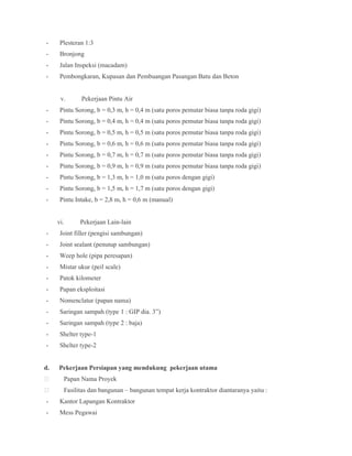- Plesteran 1:3
- Bronjong
- Jalan Inspeksi (macadam)
- Pembongkaran, Kupasan dan Pembuangan Pasangan Batu dan Beton
v. Pekerjaan Pintu Air
- Pintu Sorong, b = 0,3 m, h = 0,4 m (satu poros pemutar biasa tanpa roda gigi)
- Pintu Sorong, b = 0,4 m, h = 0,4 m (satu poros pemutar biasa tanpa roda gigi)
- Pintu Sorong, b = 0,5 m, h = 0,5 m (satu poros pemutar biasa tanpa roda gigi)
- Pintu Sorong, b = 0,6 m, h = 0,6 m (satu poros pemutar biasa tanpa roda gigi)
- Pintu Sorong, b = 0,7 m, h = 0,7 m (satu poros pemutar biasa tanpa roda gigi)
- Pintu Sorong, b = 0,9 m, h = 0,9 m (satu poros pemutar biasa tanpa roda gigi)
- Pintu Sorong, b = 1,3 m, h = 1,0 m (satu poros dengan gigi)
- Pintu Sorong, b = 1,5 m, h = 1,7 m (satu poros dengan gigi)
- Pintu Intake, b = 2,8 m, h = 0,6 m (manual)
vi. Pekerjaan Lain-lain
- Joint filler (pengisi sambungan)
- Joint sealant (penutup sambungan)
- Weep hole (pipa peresapan)
- Mistar ukur (peil scale)
- Patok kilometer
- Papan eksploitasi
- Nomenclatur (papan nama)
- Saringan sampah (type 1 : GIP dia. 3”)
- Saringan sampah (type 2 : baja)
- Shelter type-1
- Shelter type-2
d. Pekerjaan Persiapan yang mendukung pekerjaan utama
 Papan Nama Proyek
 Fasilitas dan bangunan – bangunan tempat kerja kontraktor diantaranya yaitu :
- Kantor Lapangan Kontraktor
- Mess Pegawai
 