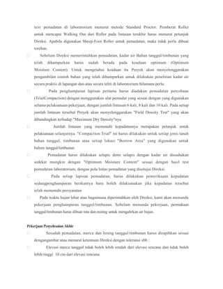 test pemadatan di laboratorium menurut metode Standard Proctor. Pemberat Roller
untuk mencapai Walking Out dari Roller pada lintasan terakhir harus menurut petunjuk
Direksi. Apabila digunakan Sheep-Foot Roller untuk pemadatan, maka tidak perlu dibuat
torehan.
 Sebelum Direksi memerintahkan pemadatan, kadar air Bahan tanggul/timbunan yang
telah dihamparkan harus sudah berada pada keadaan optimum (Optimum
Moisture Content). Untuk mengetahui keadaan itu Proyek akan menyelenggarakan
pengambilan contoh bahan yang telah dihamparkan untuk dilakukan penelitian kadar air
secara praktis di lapangan dan atau secara teliti di laboratorium bilamana perlu.
 Pada penghamparan lapisan pertama harus diadakan pemadatan percobaan
(TrialCompaction) dengan menggunakan alat pemadat yang sesuai dengan yang digunakan
selama pelaksanaan pekerjaan, dengan jumlah lintasan 6 kali, 8 kali dan 10 kali. Pada setiap
jumlah lintasan tersebut Proyek akan menyelenggarakan "Field Density Test" yang akan
dibandingkan terhadap "Maximum Dry Density"nya.
 Jumlah lintasan yang memenuhi kepadatannya merupakan petunjuk untuk
pelaksanaan selanjutnya. "Compaction Trial" ini harus dilakukan untuk setiap jenis tanah
bahan tanggul, timbunan atau setiap lokasi "Borrow Area" yang digunakan untuk
bahan tanggul/timbunan.
 Pemadatan harus dilakukan selapis demi selapis dengan kadar air diusahakan
sedekat mungkin dengan "Optimum Moisture Content" sesuai dengan hasil test
pemadatan laboratorium, dengan pola lintas pemadatan yang disetujui Direksi.
 Pada setiap lapisan pemadatan, harus dilakukan pemeriksaan kepadatan
sedangpenghamparan berikutnya baru boleh dilaksanakan jika kepadatan tersebut
telah memenuhi persyaratan
 Pada waktu hujan lebat atau bagaimana diperintahkan oleh Direksi, kami akan menunda
pekerjaan penghamparan tanggul/timbunan. Sebelum menunda pekerjaan, permukaan
tanggul/timbunan harus dibuat rata dan miring untuk mengalirkan air hujan.
PekerjaanPenyelesaianAkhir
 Sesudah pemadatan, mercu dan lereng tanggul/timbunan harus dirapihkan sesuai
dengangambar atau menurut ketentuan Direksi dengan toleransi sbb :
 Elevasi mercu tanggul tidak boleh lebih rendah dari elevasi rencana dan tidak boleh
lebih tinggi 10 cm dari elevasi rencana.
 