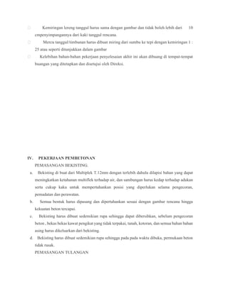  Kemiringan lereng tanggul harus sama dengan gambar dan tidak boleh lebih dari 10
cmpenyimpangannya dari kaki tanggul rencana.
 Mercu tanggul/timbunan harus dibuat miring dari sumbu ke tepi dengan kemiringan 1 :
25 atau seperti ditunjukkan dalam gambar
 Kelebihan bahan-bahan pekerjaan penyelesaian akhir ini akan dibuang di tempat-tempat
buangan yang ditetapkan dan disetujui oleh Direksi.
IV. PEKERJAAN PEMBETONAN
PEMASANGAN BEKISTING.
a. Bekisting di buat dari Multiplek T.12mm dengan terlebih dahulu dilapisi bahan yang dapat
meningkatkan ketahanan multiflek terhadap air, dan sambungan harus kedap terhadap adukan
serta cukup kaku untuk mempertahankan posisi yang diperlukan selama pengecoran,
pemadatan dan perawatan.
b. Semua bentuk harus dipasang dan dipertahankan sesuai dengan gambar rencana hingga
kekuatan beton tercapai.
c. Bekisting harus dibuat sedemikian rupa sehingga dapat dibersihkan, sebelum pengecoran
beton , bekas bekas kawat pengikat yang tidak terpakai, tanah, kotoran, dan semua bahan bahan
asing harus dikeluarkan dari bekisting.
d. Bekisting harus dibuat sedemikian rupa sehingga pada pada waktu dibuka, permukaan beton
tidak rusak.
PEMASANGAN TULANGAN
 