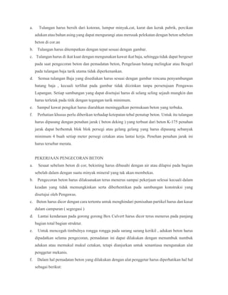 a. Tulangan harus bersih dari kotoran, lumpur minyak,cat, karat dan kerak pabrik, percikan
adukan atau bahan asing yang dapat mengurangi atau merusak pelekatan dengan beton sebelum
beton di cor.an
b. Tulangan harus ditempatkan dengan tepat sesuai dengan gambar.
c. Tulangan harus di ikat kuat dengan mengunakan kawat ikat baja, sehingga tidak dapat bergeser
pada saat pengecoran beton dan pemadatan beton, Pengelasan batang melingkar atau Beugel
pada tulangan baja tarik utama tidak diperkenankan.
d. Semua tulangan Baja yang disediakan harus sesuai dengan gambar rencana penyambungan
batang baja , kecuali terlihat pada gambar tidak diizinkan tanpa persetujuan Pengawas
Lapangan. Setiap sambungan yang dapat disetujui harus di selang seling sejauh mungkin dan
harus terletak pada titik dengan tegangan tarik minimum.
e. Sampul kawat pengikat harus diarahkan meninggalkan permukaan beton yang terbuka.
f. Perhatian khusus perlu diberikan terhadap ketepatan tebal penutup beton. Untuk itu tulangan
harus dipasang dengan penahan jarak ( beton deking ) yang terbuat dari beton K-175 penahan
jarak dapat berbentuk blok blok persegi atau gelang gelang yang harus dipasang sebanyak
minimum 4 buah setiap meter persegi cetakan atau lantai kerja. Penehan penahan jarak ini
harus tersebar merata.
PEKERJAAN PENGECORAN BETON
a. Sesaat sebelum beton di cor, bekisting harus dibasahi dengan air atau dilapisi pada bagian
sebelah dalam dengan suatu minyak mineral yang tak akan membekas.
b. Pengecoran beton harus dilaksanakan terus menerus sampai pekerjaan selesai kecuali dalam
keadan yang tidak memungkinkan serta diberhentikan pada sambungan konstruksi yang
disetujui oleh Pengawas.
c. Beton harus dicor dengan cara tertentu untuk menghindari pemisahan partikel harus dan kasar
dalam campuran ( segregasi )
d. Lantai kendaraan pada gorong gorong Box Culvert harus dicor terus menerus pada panjang
bagian total bagian struktur.
e. Untuk mencegah timbulnya rongga rongga pada sarang sarang kerikil , adukan beton harus
dipadatkan selama pengecoran, pemadatan ini dapat dilakukan dengan menumbuk numbuk
adukan atau memukul mukul cetakan, tetapi dianjurkan untuk senantiasa mengunakan alat
penggetar mekanis.
f. Dalam hal pemadatan beton yang dilakukan dengan alat penggetar harus diperhatikan hal hal
sebagai berikut:
 