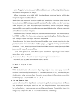 - Jarum Penggetar harus dimasukan kedalam adukan secara vertikal, tetapi dalam keadaan
khusus boleh miring sampai 45 derajat .
- Selama penggetaran jarum tidak boleh digerakan kearah horizontal, karena hal ini akan
menyebabkan pemisahan bahan bahan.
- Harus dijaga agar jarum tidak mengenai cetakan atau bagian beton yang sudah mulai mengeras
karena itu jarum tidak boleh dipasang lebih dekat dari 5cm dari cetakan atau dari beton yang
sudah mengeras, juga harus diusahakan agar tulangan tidak terkena oleh jarum, sehingga
tulangan tidak terlepas dari betonnya dan getaran getaran tidak merambat ke bagian bagian lain
dimana beton sudah mulai mengeras.
- Lapisan yang digetarkan tidak boleh lebih tebal dari panjang jarum dan pada umumnya tidak
boleh lebih tebal dari 30 a 50 cm, maka pengecoran bagian dinding harus dilakukan lapis demi
lapis sehingga tiap tiap lapis dapat dipadatkan dengan baik.
- Jarum Penggetar ditarik dai adukan beton apabila adukan mulai nampak menkilap disekitar
jarum ( air semen mulai memisahkan diri dari agregat ), yang pada umumnya tercapai setelah
maksimum 15 detik penarikan jarum ini tidak boleh dilakukan terlalu cepat, agar rongga bekas
jarum dapat di isi penuh dengan adukan.
- Jarak antara pemasukan jarum harus dipilih sedemikian rupa hingga daerah daerah
pengaruhnya saling menutupi.
g. Konsistensi ( slump ) diisyaratkan sesuai dengan cara pelaksanaan slump test.
Tinggi Slum yang diizinkan adalah antara 50 mm – 80 mm.
BAHAN/ ALATRIAL BETON
a. Semen
Untuk kontruksi beton pada umumnya dapat dipakai jenis jenis semen yang memenuhi
ketentuan ketentuan yang ditentukan NI - 8. Untuk Beton B1 dan K.175 , jumlah semen yang
dipakai dalam setiap campuran dapat ditentukan dengan ukuran isi. Pengukuran semen tidak
boleh mempunyai kesalahan lebih dari + 2,50 %.
b. Agregat Halus (Pasir)
Agregat halus untuk beton dapat berupa pasir alam sebagai hasil desintegrasi alami dari batuan
atau berupa pasir buatan yang dihasilkan oleh alat alat pemecah batu. Butir agregat harus
bersifat kekal artinya tidak pecah atau hancur oleh pengaruh cuaca. Agregat halus tidak boleh
mengandung lumpur lebih dari 5 % ( ditentukan terhadap berat kering).
 