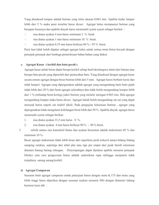 Yang dimaksud lumpur adalah butiran yang lolos ukuran 0,063 mm. Apabila kadar lumpur
lebih dari 5 % maka pasir tersebut harus dicuci. Agregat halus mempunyai butiran yang
beragam besarnya dan apabila diayak harus memenuhi syarat syarat sebagai berikut :
 sisa diatas ayakan 4 mm harus minimum 2 % berat.
 sisa diatas ayakan 1 mm harus minimum 10 % berat.
 sisa diatas ayakan 0.35 mm harus berkisar 80 % - 95 % berat.
Pasir laut tidak boleh dipakai sebagai agregat halus untuk semua mutu beton kecuali dengan
petunjuk petunjuk dari lembaga pemeriksaan bahan bahan yang diakui.
c. Agregat Kasar ( kerikil dan batu pecah )
Agregat kasar untuk beton dapat berupa kerikil sebagi hasil desintegrasi alami dari batuan atau
berupa batu pecah yang diperoleh dari pemecahan batu. Yang dimaksud dengan agregat kasar
secara umum agregat dengan besar butiran lebih dari 5 mm. Agregat harus berbutir keras dan
tidak berpori. Agregat yang dipergunakan adalah agregat yang mengandung butir butir pipih
tidak lebih dari 20 % dari berat agregat seluruhnya dan tidak boleh mengandung lumpur lebih
dari 1 % (terhadap berat kering) yakni butiran yeng melalui saringan 0.063 mm. Bila agregat
mengandung lumpur maka harus dicuci. Agregat tidsak boleh mengandung zat zat yang dapat
merusak beton seperti zat reaktif alkali. Pada pengujian kekerasan butiran , agregat yang
dipergunakan tidak mengalami kehilangan berat lebih dari 50 %. Apabila diayak, agregat harus
memenuhi syarat sebagai berikut:
1. sisa diatas ayakan 31,5 mm harus 0 %.
2. sisa diatas ayakan 4 mm harus berkisar 90 % - 80 % berat.
3. selisih antara sisa kumulatif diatas dua ayakan berurutan adalah maksimum 60 % dan
minimum 10 %.
Besar agregat maksimum tidak lebih besar dari seperlima jarak terkecil antara bidang bidang
samping cetakan, sepertiga dari tebal plat atau tiga per empat dari jarak bersih minimum
diantara batang batang tulangan. Penyimpangan dapat dijinkan apabila menurut petunjuk
Direksi cara cara pengecoran beton adalah sedemikian rupa sehingga menjamin tidak
terjadinya sarang sarang kerikil.
d. Agregat Campuran
Susunan butir agregat campuran untuk pekerjaan beton dengan mutu K.175 dan mutu yang
lebih tinggi harus diperiksa dengan susunan ayakan menurut ISO dengan diameter lubang
berturut turut sbb :
 