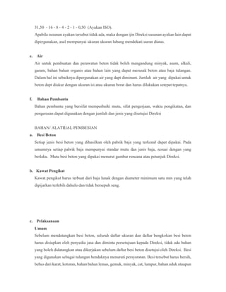 31,50 - 16 - 8 - 4 - 2 - 1 - 0,50 (Ayakan ISO).
Apabila susunan ayakan tersebut tidak ada, maka dengan ijin Direksi susunan ayakan lain dapat
dipergunakan, asal mempunyai ukuran ukuran lubang mendekati uuran diatas.
e. Air
Air untuk pembuatan dan perawatan beton tidak boleh mengandung minyak, asam, alkali,
garam, bahan bahan organis atau bahan lain yang dapat merusak beton atau baja tulangan.
Dalam hal ini sebaiknya dipergunakan air yang dapt diminum. Jumlah air yang dipakai untuk
beton dapt diukur dengan ukuran isi atau ukuran berat dan harus dilakukan setepat tepatnya.
f. Bahan Pembantu
Bahan pembantu yang bersifat memperbaiki mutu, sifat pengerjaan, waktu pengikatan, dan
pengerasan dapat digunakan dengan jumlah dan jenis yang disetujui Direksi
BAHAN/ ALATRIAL PEMBESIAN
a. Besi Beton
Setiap jenis besi beton yang dihasilkan oleh pabrik baja yang terkenal dapat dipakai. Pada
umumnya setiap pabrik baja mempunyai standar mutu dan jenis baja, sesuai dengan yang
berlaku. Mutu besi beton yang dipakai menurut gambar rencana atau petunjuk Direksi.
b. Kawat Pengikat
Kawat pengikat harus terbuat dari baja lunak dengan diameter minimum satu mm yang telah
dipijarkan terlebih dahulu dan tidak bersepuh seng.
c. Pelaksanaan
Umum
Sebelum mendatangkan besi beton, seluruh daftar ukuran dan daftar bengkokan besi beton
harus disiapkan oleh penyedia jasa dan diminta persetujuan kepada Direksi, tidak ada bahan
yang boleh didatangkan atau dikerjakan sebelum daftar besi beton disetujui oleh Direksi. Besi
yang digunakan sebagai tulangan hendaknya menuruti persyaratan. Besi tersebut harus bersih,
bebas dari karat, kotoran, bahan bahan lemas, gemuk, minyak, cat, lumpur, bahan aduk ataupun
 