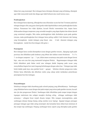 bahan lain yang menempel. Besi tulangan harus disimpan ditempat yang terlindung, ditumpuk
agar tidak menyentuh tanah dan dijaga agar tidak berkarat atau rusak karena cuaca.
Pembengkokan
Besi tulangan harus dipotong, dibengkokan atau diluruskan secara hati hati Terutama pada besi
tulangan dengan sifat yang getas (hard grade) tidak diperbolehkan untuk pembengkokan kedua
kalinya. Pemanasan besi tidak dijinkan, kecuali Direksi menentukan lain, itupun harus
dilaksanakan dengan temperatur yang serendah mungkin yang dapat dipakai dan dalam daerah
yang seminimal mungkin. Bila radius pembengkokan tidak disebutkan nyata pada gambar
rencana, maka pembengkokan besi tulangan harus paling sedikit 4 kali diameter dari batang
yang bersangkutan (untuk tulangan yang biasa) atau 6 kali diameter tulangan yang
bersangkutan (untuk besi-besi dengan sifat getas ).
Penempatan
Besi tulangan harus ceralat ditempatkan sesuai dengan gambar rencana , dipegang teguh pada
posisinya dan didudukan pada landasan yang dibuat dari adukan semen berukuran 5 x 5 x
3 cm dengan campuran 1 pc : 3 psr, diikat antara sesamanya atau pada acuan dengan kawat
baja , atau cara cara lain yang memenuhi keinginan Direksi. Bagaimanapun tulangan tidak
boleh didudukan pada bahan metal atau tulangan duduk langsung pada acuan yang
menyebabkan bagian besi nanti langsung berhubungan dengan udara luar. Tulangan juga tidak
boleh duduk pada kayu atau partikel koral / agregat. Sebelum dimulai pengecoran maka
Direksi harus diberitahu dan diberikan waktu yang cukup untuk melakukan pemeriksaan
penempatan besi-besi tulangan.
Penyambungan
Sebaiknya tulangan tidak disambung pada seluruh panjang yang dibutuhkannya. Sambungan
yang dilakukan harus sesuai dengan dan pada tempat yang tertera pada gambar rencana, kecuali
atas ijin dan pengawasan Direksi. Sambungan tidak dibolehkan pada tempat tempat dengan
tegangan maksimum dan sedapat mungkin diselang seling sehingga sambungan tidak
semuanya / sebagian besar terjadi disuatu tempat. Bila ruangan memungkinkan, pada
sambungan dimana batang batang saling melalui (over laping) diganjal dengan potongan
potongan tulangan agar tidak saling menempel, dan kemudian harus diikat kuat minimum di
dua tempat tiap sambungan. Panjang sambungan harus seperti yang diterapkan pada gambar
 