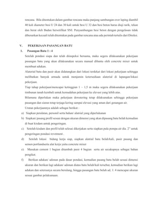 rencana. Bila ditentukan dalam gambar rencana maka panjang sambungan over laping diambil
40 kali diameter besi U 24 dan 30 kali untuk besi U 32 dan besi beton harus diuji tarik, tekan
dan berat oleh Badan bersetifikat SNI. Penyambungan besi beton dengan pengelasan tidak
dibenarkan kecuali telah ditentukan pada gambar rencana atau ada perintah tertulis dari Direksi.
V. PEKERJAAN PASANGAN BATU
1. Pasangan Batu 1 : 4
Setelah pondasi siapa dan telah diinspeksi bersama, maka segera dilaksanakan pekerjaan
pasangan batu yang akan dilaksanakan secara manual dibantu oleh concrete mixer untuk
membuat adukan.
Alaterial batu dan pasir akan didatangkan dari lokasi terdekat dari lokasi pekerjaan sehingga
melibatkan banyak armada untuk menjamin ketersediaan alaterial di lapangan/lokasi
pekerjaan.
Tiap tahap pekerjaan/mencapai ketinggian 1 – 1,5 m maka segera dilaksanakan pekerjaan
timbunan tanah kembali untuk kemudahan pekerjaan ke elevasi yang lebih atas.
Bilamana diperlukan maka pekerjaan dewatering tetap dilaksanakan sehingga pekerjaan
pasangan dan siaran tetap terjaga kering sampai elevasi yang aman dari genangan air.
Urutan pekerjaannya adalah sebagai berikut :
a) Siapkan peralatan, personil serta bahan/ alatrial yang diperlukanan
b) Siapkan/ pasang profil sesuai dengan ukuran dimensi yang akan dipasang batu belah kemudian
di buat kisdam untuk pengeringan.
c) Setelah kisdam dan profil telah selesai dikerjakan serta siapkan pula pompa air dia. 2” untuk
pengeringan pondasi revetment .
d) Setelah lokasi bidang kerja siap, siapkan alatrial batu belah/kali, pasir pasang dan
semen portlandserta alat kerja yaitu concrete mixer
e) Masukan cement 1 bagian ditambah pasir 4 bagian serta air secukupnya sebagai bahan
pengikat.
f) Berikan adukan/ adonan pada dasar pondasi, kemudian pasang batu belah sesuai dimensi
ukuran dan berikan lagi adukan/ adonan diatas batu belah/kali tersebut, kemudian berikan lagi
adukan dan seterusnya secara berulang, hingga pasangan batu belah ad, 1: 4 mencapai ukuran
sesuai gambar pelaksanaan.
 