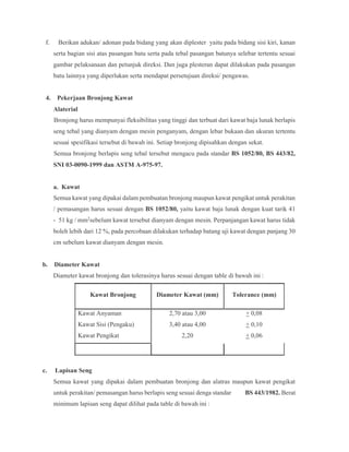 f. Berikan adukan/ adonan pada bidang yang akan diplester yaitu pada bidang sisi kiri, kanan
serta bagian sisi atas pasangan batu serta pada tebal pasangan batunya selebar tertentu sesuai
gambar pelaksanaan dan petunjuk direksi. Dan juga plesteran dapat dilakukan pada pasangan
batu lainnya yang diperlukan serta mendapat persetujuan direksi/ pengawas.
4. Pekerjaan Bronjong Kawat
Alaterial
Bronjong harus mempunyai fleksibilitas yang tinggi dan terbuat dari kawat baja lunak berlapis
seng tebal yang dianyam dengan mesin penganyam, dengan lebar bukaan dan ukuran tertentu
sesuai spesifikasi tersebut di bawah ini. Setiap bronjong dipisahkan dengan sekat.
Semua bronjong berlapis seng tebal tersebut mengacu pada standar BS 1052/80, BS 443/82,
SNI 03-0090-1999 dan ASTM A-975-97.
a. Kawat
Semua kawat yang dipakai dalam pembuatan bronjong maupun kawat pengikat untuk perakitan
/ pemasangan harus sesuai dengan BS 1052/80, yaitu kawat baja lunak dengan kuat tarik 41
- 51 kg / mm2sebelum kawat tersebut dianyam dengan mesin. Perpanjangan kawat harus tidak
boleh lebih dari 12 %, pada percobaan dilakukan terhadap batang uji kawat dengan panjang 30
cm sebelum kawat dianyam dengan mesin.
b. Diameter Kawat
Diameter kawat bronjong dan tolerasinya harus sesuai dengan table di bawah ini :
Kawat Bronjong Diameter Kawat (mm) Tolerance (mm)
Kawat Anyaman 2,70 atau 3,00 + 0,08
Kawat Sisi (Pengaku) 3,40 atau 4,00 + 0,10
Kawat Pengikat 2,20 + 0,06
c. Lapisan Seng
Semua kawat yang dipakai dalam pembuatan bronjong dan alatras maupun kawat pengikat
untuk perakitan/ pemasangan harus berlapis seng sesuai denga standar BS 443/1982. Berat
minimum lapisan seng dapat dilihat pada table di bawah ini :
 