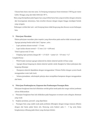 Ukuran batu harus rata-rata sama. Isi bronjong mempunyai berat minimum 1360 kg per meter
kubik. Rongga yang ada tidak lebih dari 40 %.
Batu yang ditempatkan pada bagian luar yang terlihat harus batu yang terseleksi dengan seksama
dari keseragaman ukurannya, batu tersebut disusun dengan tangan hingga mendapat bentuk
yang seragam.
Hubungan vertikal dari unit - unit bronjong harus tidak bergoyang dan disusun secara hubungan
bata.
5. Pekerjaan Macadam
Dalam pekerjaan macadam jalan inspeksi yang ditawarkan pada analisa tidak termasuk aspal.
Agregat penutup burda terdiri dari 2 lapisan yaitu :
- Lapis pertama ukuran normal = 13 mm
- Lapis kedua ukuran normal = 12 mm ( Ld = 6,00 mm)
Tebal Lapisan total 25 mm
- Chipping lapis pertama dengan BJ = 1,9 ALD = (antar 6,4 – 9,9 mm) = 6,7
Langkah Kerja :
- Whell loader memuat agregat (alaterial) ke dalam alaterial sprider di base camp
- Agregat dimuat langsung ke dalam alaterial sprider untuk diangkut ke lokasi pekerjaan dan
langsung dihampar
- Hamparan alaterial dipadatkan dengan menggunakan Vibrator Roller dengan system basah
menggunakan water tank truck.
- Selama pemadatan, sekelompok pekerja akan merapihkan hamparan dengan menggunakan
alat bantu.
6. Pekerjaan Pembongkaran, Kupasan dan Pembuangan Pasangan Batu
Pekerjaan bongkaran batu kali dilakukan setelah galian tanah pada alur sungai sekitar jembatan
selesai dilaksanakan.
a. Pekerjaan bongkaran batu kali dilakukan pada bangunan revetment serta sebagian abutment
yang rusak
b. Siapkan peralatan, personil yang diperlukan
c. Pasangan batu yang sudah rusak pada jembatan dibongkar dengan tenaga manusia dibantu
dengan alat bantu pahat beton ulir, blencong serta bodem/ palu 3 – 5 kg serta bekas
bongkarannya dibuang pada lokasi yang disetujui direksi.
 
