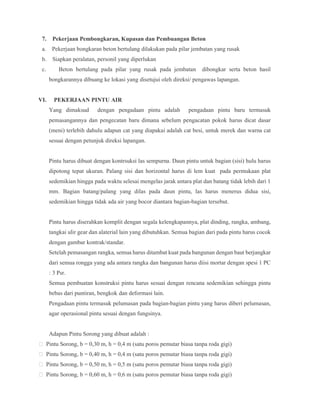 7. Pekerjaan Pembongkaran, Kupasan dan Pembuangan Beton
a. Pekerjaan bongkaran beton bertulang dilakukan pada pilar jembatan yang rusak
b. Siapkan peralatan, personil yang diperlukan
c. Beton bertulang pada pilar yang rusak pada jembatan dibongkar serta beton hasil
bongkarannya dibuang ke lokasi yang disetujui oleh direksi/ pengawas lapangan.
VI. PEKERJAAN PINTU AIR
Yang dimaksud dengan pengadaan pintu adalah pengadaan pintu baru termasuk
pemasangannya dan pengecatan baru dimana sebelum pengacatan pokok harus dicat dasar
(meni) terlebih dahulu adapun cat yang diapakai adalah cat besi, untuk merek dan warna cat
sesuai dengan petunjuk direksi lapangan.
Pintu harus dibuat dengan kontrsuksi las sempurna. Daun pintu untuk bagian (sisi) hulu harus
dipotong tepat ukuran. Palang sisi dan horizontal harus di lem kuat pada permukaan plat
sedemikian hingga pada waktu selesai mengelas jarak antara plat dan batang tidak lebih dari 1
mm. Bagian batang/palang yang dilas pada daun pintu, las harus menerus didua sisi,
sedemikian hingga tidak ada air yang bocor diantara bagian-bagian tersebut.
Pintu harus diserahkan komplit dengan segala kelengkapannya, plat dinding, rangka, ambang,
tangkai ulir gear dan alaterial lain yang dibutuhkan. Semua bagian dari pada pintu harus cocok
dengan gambar kontrak/standar.
Setelah pemasangan rangka, semua harus ditambat kuat pada bangunan dengan baut berjangkar
dari semua rongga yang ada antara rangka dan bangunan harus diisi mortar dengan spesi 1 PC
: 3 Psr.
Semua pembuatan konstruksi pintu harus sesuai dengan rencana sedemikian sehingga pintu
bebas dari puntiran, bengkok dan deformasi lain.
Pengadaan pintu termasuk pelumasan pada bagian-bagian pintu yang harus diberi pelumasan,
agar operasional pintu sesuai dengan fungsinya.
Adapun Pintu Sorong yang dibuat adalah :
 Pintu Sorong, b = 0,30 m, h = 0,4 m (satu poros pemutar biasa tanpa roda gigi)
 Pintu Sorong, b = 0,40 m, h = 0,4 m (satu poros pemutar biasa tanpa roda gigi)
 Pintu Sorong, b = 0,50 m, h = 0,5 m (satu poros pemutar biasa tanpa roda gigi)
 Pintu Sorong, b = 0,60 m, h = 0,6 m (satu poros pemutar biasa tanpa roda gigi)
 