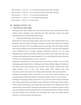  Pintu Sorong, b = 0,70 m, h = 0,7 m (satu poros pemutar biasa tanpa roda gigi)
 Pintu Sorong, b = 0,90 m, h = 0,9 m (satu poros pemutar biasa tanpa roda gigi)
 Pintu Sorong, b = 1,30 m, h = 1,0 m (satu poros dengan gigi)
 Pintu Sorong, b = 1,50 m, h = 1,7 m (satu poros dengan gigi)
 Pintu Intake, b = 2,80 m, h = 0,6 m (manual)
VII. PEKERJAAN PINTU AIR
1. Joint Filler dan Joint Sealant
Sambungan harus dibuat dengan tipe, ukuran dan pada lokasi seperti yang ditentukan dalam
Gambar. Semua sambungan harus dilindungi agar tidak kemasukan alaterial yang tidak
dikehendaki sebelum ditutup dengan bahan pengisi.
a. Sambungan Memanjang (longitudinal joints)
Batang baja ulir (deformed) dengan panjang, ukuran, dan jarak seperti yang ditentukan harus
diletakkan tegak lums dengan sambungan memanjang memakai alat mekanik atau dipasang
dengan besi penahan (chair) atau penahan lainnya yang disetujui. Bila tertera dalam Gambar
dan bila lajur perkerasan yang berdekatan dilaksanakan terpisah, acuan baja harus digunakan
untuk membentuk"keyway" (takikan) sepanjang sambungan konstruksi. Tie bars dapat
dibengkokkan dan diluruskan kembali sampai posisi tertentu sebelum beton pada lajur yang
berdekatan dihamparkan atau sebagai pengganti tie bars yang dibengkokkan dapat digunakan
2 batang tie bar yang disambung (two-piece connectors).
Sambungan memanjang acuan (longitudinal form joint) terdiri dari takikan 1 alur ke bawah
memanjang pada permukaan jalan. Sambungan tersebut harus dibentuk dengan alat mekanikal
atau dibuat secara manual dengan ukuran dan garis sesuai Gambar, sewaktu beton masih
mudah dibentuk. Alur ini harus diisi dengan bahan (filler) alaterial yang telah
tercetak (premolded) atau dicor(poured) dengan alaterial penutup sesuai yang disyaratkan.
Sambungan memanjang tengah (longitudinal centre joint) harus dibuat sedemikian mpa
sehingga ujungnya berhubungan dengan sambungan melintang (transverse joint), bila ada.
Sambungan memanjang gergajian (longitudinal sawn joint) harus dibuat dengan pemotongan
beton dengan gergaji beton yang disetujui sampai kedalaman, lebar dan garis sesuai Gambar.
Untuk menjamin pemotongan sesuai dengan garis pada Gambar, harus digunakan alat bantu
atau garis bantu yang memadai. Sambungan memanjang ini harus digergaji secepatnya dengan
tanpa menimbulkan kemsakan pada pelat beton sesuai persetujuan Direksi Pekerjaan. Daerah
yang akan digergaji harus dibersihkan dan sambungan harus segera diisi dengan alaterial
penutup (sealer)sesuai dengan yang disyaratkan.
 
