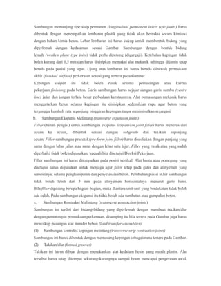 Sambungan memanjang tipe sisip permanen (longitudinal permanent insert type joints) harus
dibentuk dengan menempatkan lembaran plastik yang tidak akan bereaksi secara kimiawi
dengan bahan kimia beton. Lebar lembaran ini harus cukup untuk membentuk bidang yang
diperlemah dengan kedalaman sesuai Gambar. Sambungan dengan bentuk bidang
lemah (weaken plane type joint) tidak perlu dipotong (digergaji). Ketebalan kepingan tidak
boleh kurang dari 0,5 mm dan harus disisipkan memakai alat mekanik sehingga dijamin tetap
berada pada posisi yang tepat. Ujung atas lembaran ini harus berada dibawah permukaan
akhir (finished surface) perkerasan sesuai yang tertera pada Gambar.
Kepingan sisipan ini tidak boleh rusak selama pemasangan atau karena
pekerjaan finishing pada beton. Garis sambungan harus sejajar dengan garis sumbu (centre
line) jalan dan jangan terlalu besar perbedaan kerataannya. Alat pemasangan mekanik harus
menggetarkan beton selama kepingan itu disisipkan sedemikian rupa agar beton yang
terganggu kembali rata sepanjang pinggiran kepingan tanpa menimbulkan segregasi.
b. Sambungan Ekspansi Melintang (transverse expansion joints)
Filler (bahan pengisi) untuk sambungan ekspansi (expansion joint filler) harus menerus dari
acuan ke acuan, dibentuk sesuai dengan subgrade dan takikan sepanjang
acuan. Filler sambungan pracetak(pre-form joint filler) harus disediakan dengan panjang yang
sama dengan lebar jalan atau sama dengan lebar satu lajur. Filler yang rusak atau yang sudah
diperbaiki tidak boleh digunakan, kecuali bila disetujui Direksi Pekerjaan.
Filler sambungan ini harus ditempatkan pada posisi vertikal. Alat bantu atau pemegang yang
disetujui harus digunakan untuk menjaga agar filler tetap pada garis dan alinyemen yang
semestinya, selama penghamparan dan penyelesaian beton. Perubahan posisi akhir sambungan
tidak boleh lebih dari 5 mm pada alinyemen horisontalnya menurut garis lums.
Bila filler dipasang berupa bagian-bagian, maka diantara unit-unit yang berdekatan tidak boleh
ada celah. Pada sambungan ekspansi itu tidak boleh ada sumbatan atau gumpalan beton.
c. Sambungan Kontraksi Melintang (transverse contraction joints)
Sambungan ini terdiri dari bidang-bidang yang diperlemah dengan membuat takikan/alur
dengan pemotongan permukaan perkerasan, disamping itu bila tertera pada Gambar juga harus
mencakup pasangan alat transfer beban (load transfer assemblies).
(1) Sambungan kontraksi kepingan melintang (transverse strip contraction joints)
Sambungan ini harus dibentuk dengan memasang kepingan sebagaimana tertera pada Gambar.
(2) Takikan/alur (formed grooves)
Takikan ini harus dibuat dengan menekankan alat kedalam beton yang masih plastis. Alat
tersebut harus tetap ditempat sekurang-kurangnya sampai beton mencapai pengerasan awal,
 