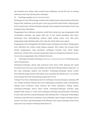 dan kemudian harus dilepas tanpa memsak beton didekatnya, kecuali bila alat itu memang
dirancang untuk tetap terpasang pada sambungan.
(3) Sambungan gergajian (sawn contraction joints)
Sambungan ini harus dibuat dengan membuat alur dengan gergaji pada permukaan perkerasan
dengan lebar, kedalaman, jarak dan garis sesuai yang tercantum pada Gambar, dengan gergaji
beton yang disetujui. Setelah sambungan digergaji, bekas gergajian dan permukaan beton yang
berdekatan harus dibersihkan.
Penggergajian harus dilakukan secepatnya setelah beton cukup keras agar penggergajian tidak
menimbulkan keretakan, dan jangan lebih dari 18 jam setelah pemadatan akhir beton.
Sambungan harus dibuat/dipotong sebelum terjadi retakan karena susut. Bila perlu,
penggergajian dapat dilakukan pada waktu siang dan malam dalam cuaca apapun.
Penggergajian harus ditangguhkan bila didekat tempat sambungan ada retakan. Penggergajian
harus dihentikan bila retakan terjadi didepan gergajian. Bila retakan sulit dicegah ketika
dimulai penggergajian, maka pembuatan sambungan kontraksi harus dibuat dengan
takikan/alur sebelum beton mencapai pengeringan tahap awal sebagaimana dijelaskan di atas.
Secara umum, penggergajian harus dilakukan berurutan.
d. Sambungan Konstruksi Melintang (transverse construction joints) (1) Perkerasan jalan
beton bertulang biasa
Sambungan-sambungan damrat pada perkerasan beton hanya boleh dipasang bila terjadi
kerusakan mesin atau cuaca yang merugikan dan tidak boleh dibangun/dibuat kurang dari 3 m
dari suatu sambungan ekspansi atau kontraksi. Sambungan-sambungan damrat tersebut
harus dibentuk dengan bantuan suatu bagian acuan yang dibor dan dibelah (split cross) melalui
mana tulangan biasa dan batang-batang pengikat harus lewat.
Tulangan biasa harus diperpanjang melewati sambungan sekurang-kurangnya sepanjang 500
mm. Sebagai tambahan tulangan biasa harus diperpanjang secukupnya untuk memungkinkan
tulangan panel berikutnya saling melewati dan terikat sepenuhnya. Sebagai pilihan,
sambungan-sambungan darurat dalam bentuk sambungan-sambungan kontraksi dapat
diadakan tidak kurang 2,5 m dari suatu sambungan melintang yang dikonstruksi sebelumnya
di mana tidak ada beton yang berdampingan telah dihampar/dicor. Setiap pelat berdampingan
berikutnya yang diikat harus mempunyai suatu sambungan segaris dengan sambungan darurat
tersebut. Jika beton yang berdampingan telah dihampar maka setiap sambungan darurat harus
segaris dan sesuai dengan sambungan dalam beton itu.
 