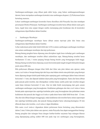 Sambungan-sambungan yang dibuat pada akhir kerja, yang bukan sambungansambungan
darurat, harus merupakan sambungan kontraksi atau sambungan ekspansi. (2) Perkerasan beton
bertulang menerus.
Lokasi sambungan-sambungan konstruksi harus diusulkan oleh Penyedia Jasa dan mendapat
persetujuan Direksi Pekerjaan. Sambungan-sambungan tersebut harus dibuat dalam suatu garis
lurus, tegak lurus atau sejajar dengan sumbu memanjang jalur kendaraan dan di konstruksi
sebagaimana diperlihatkan dalam Gambar.
e. Sambungan Membujur
Sambungan-sambungan membujur harus dibuat antara tepi-tepi jalur lalu lintas atau
sebagaimana diperlihatkan dalam Gambar.
Lebar maksimum pelat tidak boleh lebih dari 4,50 m antara sambungan-sambungan membujur
atau antara sambungan membujur dan tepi perkerasan.
Batang-batang pengikat harus dipasang atau disisipkan tegak lurus terhadap garis sambungan
membujur, dan sambungan tersebut diikat sedemikian rupa. Batang-batang tersebut harus
berdiameter 12 mm, 1 meter panjang berupa batang berulir yang bertegangan leleh tinggi.
Batang-batang tersebut harus dipasang secara horizontal pada tengah-tengah tebal pelat dengan
jarak antara 600 mm.
Bila perkerasan dibangun dengan lebar lebih dari lebar satu jalur dalam satu operasi, maka
suatu crack inducer berupa batang tipis dari kayu atau bahan sintetis atau pelat tipis yang disetujui
harus dipasang dengan kokoh pada badan jalan sepanjang garis sambungan dalam batas toleransi
horizontal ± 5 mm, dan dipasak kedalam dasar pelat yang bersangkutan. Suatu alur harus dibuat
pada puncak pelat tersebut, dan ditempatkan vertikal diatas sumbu pelat tipis tersebut dengan
suatu batas toleransi horizontal 12 mm. Alur ini tidak boleh menyimpang dari garis umum
sambungan-sambungan yang bersangkutan. Kedalaman gabungan alur dan crack inducer harus
berada pada seperempat dan sepertiga ketebalan pelat yang bersangkutan dan perbedaan antara
kedalaman alur puncak dan tinggicrack inducer pada dasar harus tidak lebih besar dari 12 mm.
Jika alur-alur dibuat dengan menggergaji, maka kedalaman alur tersebut harus antara seperempat
dan sepertiga ketebalan pelat, dan puncak batang pengikat harus sekurang-kurangnya 20 mm
dibawah dasar alur tersebut, crack inducer dapat ditiadakan.
Bila suatu crack inducer digunakan dalam perkerasan beton bertulang yang dikonstruksi
dalam 2 atau 3 lebar jalur dalam satu operasi, maka Penyedia Jasa dapat menggantikan batang-
batang pengikat dan tulangan biasa dengan lembar-lembar anyaman baja tulangan khusus
yang diperpanjang paling sedikit 600 mm pada tiap sisi sambungan yang bersangkutan,
 