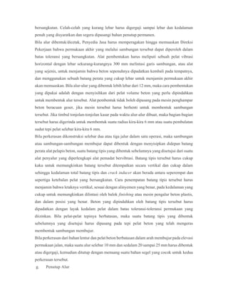 bersangkutan. Celah-celah yang kurang lebar harus digergaji sampai lebar dan kedalaman
penuh yang disyaratkan dan segera dipasangi bahan penutup permanen.
Bila alur dibentuk/dicetak, Penyedia Jasa harus memperagakan hingga memuaskan Direksi
Pekerjaan bahwa permukaan akhir yang melalui sambungan tersebut dapat diperoleh dalam
batas toleransi yang bersangkutan. Alat pembentukan harus meliputi sebuah pelat vibrasi
horizontal dengan lebar sekurang-kurangnya 300 mm melintasi garis sambungan, atau alat
yang sejenis, untuk menjamin bahwa beton sepenuhnya dipadatkan kembali pada tempatnya,
dan menggunakan sebuah batang perata yang cukup lebar untuk menjamin permukaan akhir
akan memuaskan. Bila alur-alur yang dibentuk lebih lebar dari 12 mm, maka cara pembentukan
yang dipakai adalah dengan menyisihkan dari pelat volume beton yang perlu dipindahkan
untuk membentuk alur tersebut. Alat pembentuk tidak boleh dipasang pada mesin penghampar
beton beracuan geser, jika mesin tersebut harus berhenti untuk membentuk sambungan
tersebut. Jika timbul tonjolan-tonjolan kasar pada waktu alur-alur dibuat, maka bagian-bagian
tersebut harus digerinda untuk membentuk suatu radius kira-kira 6 mm atau suatu pembulatan
sudut tepi pelat selebar kira-kira 6 mm.
Bila perkerasan dikonstruksi selebar dua atau tiga jalur dalam satu operasi, maka sambungan
atau sambungan-sambungan membujur dapat dibentuk dengan menyisipkan didepan batang
perata alat pelapis beton, suatu batang tipis yang dibentuk sebelumnya yang disetujui dari suatu
alat penyalur yang diperlengkapi alat pemadat bervibrasi. Batang tipis tersebut harus cukup
kaku untuk memungkinkan batang tersebut ditempatkan secara vertikal dan cukup dalam
sehingga kedalaman total batang tipis dan crack inducer akan berada antara seperempat dan
sepertiga ketebalan pelat yang bersangkutan. Cara penempatan batang tipis tersebut harus
menjamin bahwa letaknya vertikal, sesuai dengan alinyemen yang benar, pada kedalaman yang
cukup untuk memungkinkan dilintasi oleh balok finishing atau mesin pengalur beton plastis,
dan dalam posisi yang benar. Beton yang dipindahkan oleh batang tipis tersebut harus
dipadatkan dengan layak kedalam pelat dalam batas toleransi-toleransi permukaan yang
diizinkan. Bila pelat-pelat tepinya berbatasan, maka suatu batang tipis yang dibentuk
sebelumnya yang disetujui harus dipasang pada tepi pelat beton yang telah mengeras
membentuk sambungan membujur.
Bila perkerasan dari bahan lentur dan pelat beton berbatasan dalam arah membujur pada elevasi
permukaan jalan, maka suatu alur selebar 10 mm dan sedalam 20 sampai 25 mm harus dibentuk
atau digergaji, kemudian ditutup dengan menuang suatu bahan segel yang cocok untuk kedua
perkerasan tersebut.
g. Penutup Alur
 