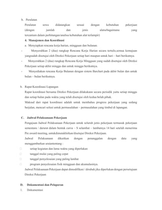 b. Peralatan
Peralatan sewa didatangkan sesuai dengan kebutuhan pekerjaan
(dengan jumlah dan jenis alatsebagaimana yang
tercantum dalam perhitungan/analisa kebutuhan alat terlampir)
4. Manajemen dan Koordinasi
a. Menyiapkan rencana kerja harian, mingguan dan bulanan.
- Menyerahkan 2 (dua) rangkap Rencana Kerja Harian secara tertulis,semua kemajuan
yangsudah disetujui oleh Direksi Pekerjaan setiap hari maupun untuk hari – hari berikutnya.
- Menyerahkan 2 (dua) rangkap Rencana Kerja Mingguan yang sudah disetujui oleh Direksi
Pekerjaan setiap akhir minggu dan untuk minggu berikutnya.
- Menyediakan rencana Kerja Bulanan dengan sistem Barchart pada akhir bulan dan untuk
bulan – bulan berikutnya.
b. Rapat Koordinasi Lapangan
Rapat koordinasi bersama Direksi Pekerjaan dilakukann secara periodik yaitu setiap minggu
dan setiap bulan pada waktu yang telah disetujui oleh kedua belah pihak.
Maksud dari rapat koordinasi adalah untuk membahas progress pekerjaan yang sedang
berjalan, mencari solusi untuk permasalahan – permasalahan yang timbul di lapangan.
C. Jadwal Pelaksanaan Pekerjaan
Pengajuan Jadwal Pelaksanaan Pekerjaan untuk seluruh jenis pekerjaan termasuk pekerjaan
sementara / darurat dalam bentuk curva – S selambat – lambatnya 14 hari setelah menerima
Pre award meeting, untukdimutakhirkan/disetujui Direksi Pekerjaan.
Jadwal Pelaksanaan dikaitkan dengan penanggalan dengan data yang
menggambarkan uraiantentang :
 setiap kegiatan dan lama waktu yang diperlukan
 tanggal mulai yang paling cepat
 tanggal penyelesaian yang paling lambat
 program penyelesaian fisik mingguan dan akumulasinya.
Jadwal Pelaksanaan Pekerjaan dapat dimodifikasi / dirubah jika diperlukan dengan persetujuan
Direksi Pekerjaan
D. Dokumentasi dan Pelaporan
1. Dokumentasi
 