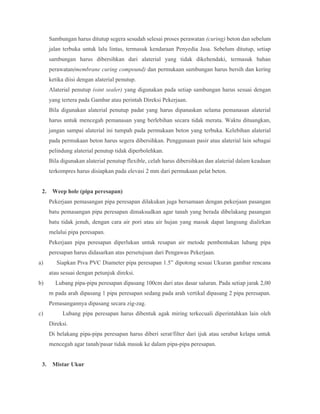 Sambungan harus ditutup segera sesudah selesai proses perawatan (curing) beton dan sebelum
jalan terbuka untuk lalu lintas, termasuk kendaraan Penyedia Jasa. Sebelum ditutup, setiap
sambungan harus dibersihkan dari alaterial yang tidak dikehendaki, termasuk bahan
perawatan(membrane curing compound) dan permukaan sambungan harus bersih dan kering
ketika diisi dengan alaterial penutup.
Alaterial penutup (oint sealer) yang digunakan pada setiap sambungan harus sesuai dengan
yang tertera pada Gambar atau perintah Direksi Pekerjaan.
Bila digunakan alaterial penutup padat yang harus dipanaskan selama pemanasan alaterial
harus untuk mencegah pemanasan yang berlebihan secara tidak merata. Waktu dituangkan,
jangan sampai alaterial ini tumpah pada permukaan beton yang terbuka. Kelebihan alaterial
pada permukaan beton harus segera dibersihkan. Penggunaan pasir atau alaterial lain sebagai
pelindung alaterial penutup tidak diperbolehkan.
Bila digunakan alaterial penutup flexible, celah harus dibersihkan dan alaterial dalam keadaan
terkompres harus disiapkan pada elevasi 2 mm dari permukaan pelat beton.
2. Weep hole (pipa peresapan)
Pekerjaan pemasangan pipa peresapan dilakukan juga bersamaan dengan pekerjaan pasangan
batu pemasangan pipa peresapan dimaksudkan agar tanah yang berada dibelakang pasangan
batu tidak jenuh, dengan cara air pori atau air hujan yang masuk dapat langsung dialirkan
melalui pipa peresapan.
Pekerjaan pipa peresapan diperlukan untuk resapan air metode pembentukan lubang pipa
peresapan harus didasarkan atas persetujuan dari Pengawas Pekerjaan.
a) Siapkan Piva PVC Diameter pipa peresapan 1.5” dipotong sesuai Ukuran gambar rencana
atau sesuai dengan petunjuk direksi.
b) Lubang pipa-pipa peresapan dipasang 100cm dari atas dasar saluran. Pada setiap jarak 2,00
m pada arah dipasang 1 pipa peresapan sedang pada arah vertikal dipasang 2 pipa peresapan.
Pemasangannya dipasang secara zig-zag.
c) Lubang pipa peresapan harus dibentuk agak miring terkecuali diperintahkan lain oleh
Direksi.
Di belakang pipa-pipa peresapan harus diberi serat/filter dari ijuk atau serabut kelapa untuk
mencegah agar tanah/pasar tidak masuk ke dalam pipa-pipa peresapan.
3. Mistar Ukur
 