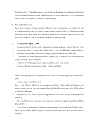 Untuk keperluan P3K dan keselaalatan yang diperlukan, kami akan menyediakan peralatan dan
obat-obatan yang dibutuhkan pada tindakan darurat, menempelkan papan pemberitahuan yang
mudah dibaca dan dipasang di beberapa tempat strategis.
3. Pencegahan kebakaran
Kami akan melakukan setiap pencegahan kebakaran dan melindungi api yang terjadi pada atau
sekitar lapangan kerja dan menyediakan segala sesuatu yang diperlukan/ peralatan pencegahan
kebakaran yang cukup, untuk siap digunakan pada semua bangunan atau menyiapkan alat
pemadam kebakaran yang dibutuhkan dalam keadaan berfungsi baik.
II. PEKERJAAN PERSIAPAN
- Survey lokasi untuk fasilitas kantor lapangan, base camp, gudang, workshop dan lain – lain.
- Inventarisasi pohon – pohonan dan fasilitas lainnya yang perlu dibongkar atau dipindahkan.
- Membuat / menyediakan fasilitas dan lainnya yang dibutuhkan selama pekerjaan.
- Pembuatan dan pemasangan papan nama proyek yang ukuran dan redaksionalnya sesuai
dengan petunjuk Direksi Pekerjaan.
- Mobilisasi personil dan peralatan yang dibutuhkan selama pelaksanaan.
- Sosialisasi dan koordinasi dengan pihak – pihak yang terkait.
Sambil menunggu pekerjaan persiapan tersebut selesai, bisa dimulai pekerjaan pendahuluan,
yaitu:
- Survey / uitzet / pengukuran awal
Survey pada tahap ini adalah survey untuk penentuan batas – batas pekerjaan Saluran sesuai
dengan gambar rencana yang ada, rencana jalan kerja dan jalan umum yang akan dilalui selama
pelaksanaan pekerjaan.
- Pemeliharaan jalan umum yang ada dan pembuatan jalan masuk sebagai jalan kerja sesuai
keperluan.
- Hasil pengukuran awal selanjutnya akan digunakan sebagai dasarperhitungan Mutual Check
0% (MC-0%)
- Pembersihan, penebangan pohon dan pencabutan tunggul pohon pada areal di dalam batas –
batas saluran seperti yang ditunjukkan dalam gambar kerja atau atas petunjuk Direksi
Pekerjaan.
 