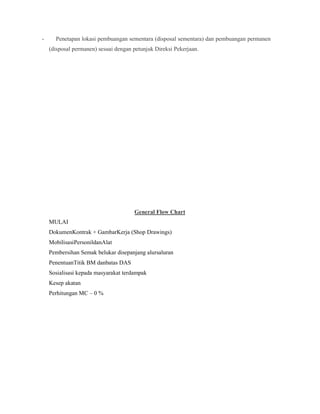 - Penetapan lokasi pembuangan sementara (disposal sementara) dan pembuangan permanen
(disposal permanen) sesuai dengan petunjuk Direksi Pekerjaan.
General Flow Chart
MULAI
DokumenKontrak + GambarKerja (Shop Drawings)
MobilisasiPersonildanAlat
Pembersihan Semak belukar disepanjang alursaluran
PenentuanTitik BM danbatas DAS
Sosialisasi kepada masyarakat terdampak
Kesep akatan
Perhitungan MC – 0 %
 