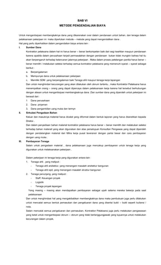 BAB VI
METODE PENGENDALIAN BIAYA
Untuk mengantisipasi membengkaknya dana yang dikarenakan over dalam pendanaan untuk bahan, dan tenaga dalam
pelaksanaan pekerjaan ini maka diperlukan metode – metode yang dapat mengendalikan dana .
Hal yang perlu diperhatikan dalam pengendalian biaya antara lain :
I. Sumber Dana
Kontraktor pelaksana dalam hal ini harus benar – benar berkompeten baik dari segi keahlian maupun pendanaan
karena apabila dalam perusahaan terjadi permasalahan dengan pendanaan bukan tidak mungkin bahwa hal itu
akan berpengaruh terhadap kelancaran jalannya pekerjaan . Maka dalam proses pelelangan panitia harus benar –
benar memilih / melakukan seleksi terhadap semua kontraktor pelaksana yang memenuhi syarat – syarat sebagai
berikut :
a. Berpengalaman
b. Mempunyai dana untuk pelaksanaan pekerjaan
c. Memiliki SDM yang berpengalaman baik Tenaga ahli maupun tenaga kerja lapangan
Dan untuk menghindari kecurangan yang akan dilakukan oleh oknum tertentu , maka Kontraktor Pelaksana harus
menempatkan orang – orang yang dapat dipercaya dalam pelaksanaan kerja karena hal tersebut berhubungan
dengan alasan untuk mengantisipasi membengkaknya dana .Dan sumber dana yang diperoleh untuk pekerjaan ini
berasal dari :
1 Dana perusahaan
2. Dana pinjaman
3. Dana pengambilan uang muka dan termyn
II. Sirkulasi Pengadaan Bahan
Keluar dan masuknya material harus dicatat yang diformat dalam bentuk laporan yang harus diserahkan kepada
Direksi .
Dan dalam penyediaan bahan material kontraktor pelaksana harus benar – benar memilih dan melakukan seleksi
terhadap bahan materail yang akan digunakan dan atas persetujuan Konsultan Pengawas yang dapat diperoleh
dengan pendatangkan material dari Mitra kerja pusat leveransir dengan partai besar dan cara pembayaran
dengan uang muka .
III. Pembayaran Tenaga
Selain untuk pengadaan material , dana pelaksanaan juga mencakup pembayaran untuk tenaga kerja yang
digunakan untuk melaksanakan pekerjaan .
Dalam pekerjaan ini tenaga kerja yang digunakan antara lain :
1. Tenaga ahli , yang meliputi :
- Tenaga ahli arsitektur, yang menangani masalah arsitektur bangunan
- Tenaga ahli sipil, yang menangani masalah struktur bangunan
2. Tenaga penunjang, yang meliputi :
- Staff. Keuangan proyek
- Logistik
- Tenaga proyek lapangan
Yang masing – masing akan mendapatkan pembayaran sebagai upah selama mereka bekerja pada saat
pelaksanaan
Dan untuk menghindaai hal yang mengakibabkan membengkaknya dana maka pembukuan juga perlu dilakukan
untuk mencatat semua bentuk pemasukan dan pengeluaran dana yang disertai bukti – bukti seperti kuitansi /
nota.
Selain mencatat semua pengeluaran dan pemasukan, Kontraktor Pelaksana juga perlu melakukan pengawasan
yang ketat untuk mengantisipasi oknum – oknum yang tidak bertanggungjawab yang tujuannya untuk melakukan
kecurangan dalam proyek.
 