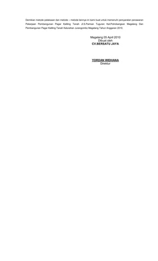Demikian metode pelaksaan dan metode – metode lainnya ini kami buat untuk memenuhi persyaratan penawaran
Pekerjaan Pembangunan Pagar Keliling Tanah Jl.S.Parman Tuguran Kel.Potrobangsan Magelang Dan
Pembangunan Pagar Keliling Tanah Kelurahan Jurangombo Magelang Tahun Anggaran 2010.
Magelang 05 April 2010
Dibuat oleh
CV.BERSATU JAYA
YORDAN WIDHANA
Direktur
 