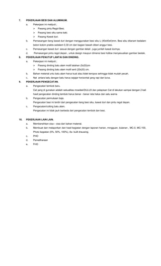 7. PEKERJAAN BESI DAN ALUMINIUM.
a. Pekerjaan ini meliputi ;
 Pasang pintu Regol Besi.
 Pasang besi siku sama kaki.
 Pasang Kawat duri.
b. Pemasangan tiang kawat duri dengan menggunakan besi siku L (40x40x4)mm. Besi siku ditanam kedalam
beton kolom praktis sedalam 0,30 cm dan bagian bawah diberi anggur besi.
c. Pemasangan kawat duri sesuai dengan gambar detail , juga jumlah kawat durinya.
d. Pemasangan pintu regol depan , untuk design maupun dimensi besi hollow menyesuaikan gambar bestek.
8. PEKERJAAN PENUTUP LANTAI DAN DINDING.
a. Pekerjaan ini meliputi ;
 Pasang dinding batu alam motif tatahan (5x20)cm
 Pasang dinding batu alam motif serit (20x20) cm.
b. Bahan meterial untu batu alam harus kuat atau tidak keropos sehingga tidak mudah pecah.
c. Nat antara batu dengan batu harus sejajar horizontal yang rapi dan lurus.
9. PEKERJAAN PENGECATAN.
a. Pengecatan tembok baru.
Cat yang di gunakan adalah sekualitas mowilek/DULUX dan pelapisan Cat di lakukan sampai dengan 2 kali
hasil pengecatan dinding tembok harus benar - benar rata halus dan satu warna
b. Pengecatan permukaan baja.
Pengecatan besi ini terdiri dari pengecatan tiang besi siku, kawat duri dan pintu regol depan.
c. Pengecatan/cotting batu alam.
Pengecatan ini tidak jauh berbeda dari pengecatan tembok dan besi.
10. PEKERJAAN LAIN LAIN.
a. Membersihkan sisa – sisa dari bahan material.
b. Membuat dan melaporkan dari hasil kegiatan dengan laporan harian, mingguan, bulanan , MC-0, MC-100,
Photo kegiatan (0%, 50%, 100%), As- built drauwing.
c. PHO
d. Pemeliharaan
e. FHO
 