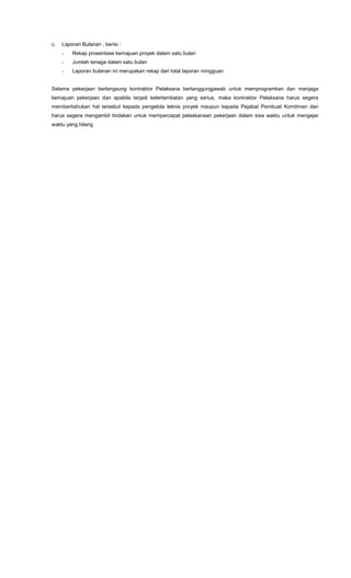 c. Laporan Bulanan , berisi :
- Rekap prosentase kemajuan proyek dalam satu bulan
- Jumlah tenaga dalam satu bulan
- Laporan bulanan ini merupakan rekap dari total laporan mingguan
Selama pekerjaan berlangsung kontraktor Pelaksana bertanggungjawab untuk memprogramkan dan menjaga
kemajuan pekerjaan dan apabila terjadi keterlambatan yang serius, maka kontraktor Pelaksana harus segera
memberitahukan hal tersebut kepada pengelola teknis proyek maupun kepada Pejabat Pembuat Komitmen dan
harus segera mengambil tindakan untuk mempercepat pelaskanaan pekerjaan dalam sisa waktu untuk mengejar
waktu yang hilang
 