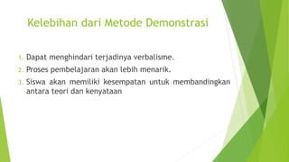 Kelebihan dari Metode Demonstrasi
1. Dapat menghindari terjadinya verbalisme.
2. Proses pembelajaran akan lebih menarik.
3. Siswa akan memiliki kesempatan untuk membandingkan
antara teori dan kenyataan
 