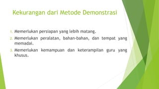 Kekurangan dari Metode Demonstrasi
1. Memerlukan persiapan yang lebih matang.
2. Memerlukan peralatan, bahan-bahan, dan tempat yang
memadai.
3. Memerlukan kemampuan dan keterampilan guru yang
khusus.
 