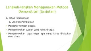 Langkah-langkah Menggunakan Metode
Demonstrasi (lanjutan)
2. Tahap Pelaksanaan
a. Langkah Pembukaan
 Mengatur tempat duduk.
 Mengemukakan tujuan yang harus dicapai.
 Mengemukakan tugas-tugas apa yang harus dilakukan
oleh siswa.
 