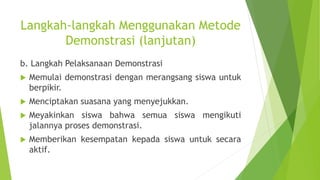Langkah-langkah Menggunakan Metode
Demonstrasi (lanjutan)
b. Langkah Pelaksanaan Demonstrasi
 Memulai demonstrasi dengan merangsang siswa untuk
berpikir.
 Menciptakan suasana yang menyejukkan.
 Meyakinkan siswa bahwa semua siswa mengikuti
jalannya proses demonstrasi.
 Memberikan kesempatan kepada siswa untuk secara
aktif.
 