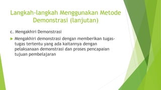 Langkah-langkah Menggunakan Metode
Demonstrasi (lanjutan)
c. Mengakhiri Demonstrasi
 Mengakhiri demonstrasi dengan memberikan tugas-
tugas tertentu yang ada kaitannya dengan
pelaksanaan demonstrasi dan proses pencapaian
tujuan pembelajaran
 