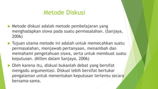 Metode Diskusi
 Metode diskusi adalah metode pembelajaran yang
menghadapkan siswa pada suatu permasalahan. (Sanjaya,
2006)
 Tujuan utama metode ini adalah untuk memecahkan suatu
permasalahan, menjawab pertanyaan, menambah dan
memahami pengetahuan siswa, serta untuk membuat suatu
keputusan. (Killen dalam Sanjaya, 2006)
 Oleh karena itu, diskusi bukanlah debat yang bersifat
mengadu argumentasi. Diskusi lebih bersifat bertukar
pengalaman untuk menentukan keputusan tertentu secara
bersama-sama.
 