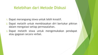 Kelebihan dari Metode Diskusi
1. Dapat merangsang siswa untuk lebih kreatif.
2. Dapat melatih untuk membiasakan diri bertukar pikiran
dalam mengatasi setiap permasalahan.
3. Dapat melatih siswa untuk mengemukakan pendapat
atau gagasan secara verbal.
 