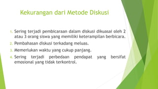 Kekurangan dari Metode Diskusi
1. Sering terjadi pembicaraan dalam diskusi dikuasai oleh 2
atau 3 orang siswa yang memiliki keterampilan berbicara.
2. Pembahasan diskusi terkadang meluas.
3. Memerlukan waktu yang cukup panjang.
4. Sering terjadi perbedaan pendapat yang bersifat
emosional yang tidak terkontrol.
 