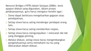 Menurut Bridges (1979) dalam Sanjaya (2006): Jenis
apapun diskusi yang digunakan, dalam proses
pelaksanaannya, guru harus mengatur kondisi agar:
1. Siswa dapat berbicara mengeluarkan gagasan atau
pendapatnya,
2. Setiap siswa harus saling mendengar pendapat orang
lain,
3. Setiap siswa harus saling memberikan respon,
4. Setiap siswa harus mengumpulkan / mencatat ide-ide
yang dianggap penting,
5. Melalui diskusi, setiap siswa harus mengembangkan
pengetahuannya serta memahami isu-isu yang
dibicarakan dalam diskusi.
 