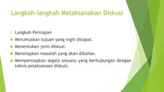 Langkah-langkah Melaksanakan Diskusi
1. Langkah Persiapan
 Merumuskan tujuan yang ingin dicapai.
 Menentukan jenis diskusi.
 Menetapkan masalah yang akan dibahas.
 Mempersiapkan segala sesuatu yang berhubungan dengan
teknis pelaksanaan diskusi.
 