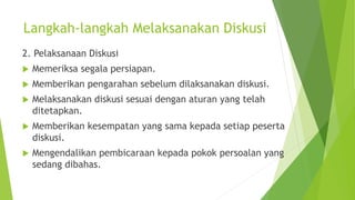 Langkah-langkah Melaksanakan Diskusi
2. Pelaksanaan Diskusi
 Memeriksa segala persiapan.
 Memberikan pengarahan sebelum dilaksanakan diskusi.
 Melaksanakan diskusi sesuai dengan aturan yang telah
ditetapkan.
 Memberikan kesempatan yang sama kepada setiap peserta
diskusi.
 Mengendalikan pembicaraan kepada pokok persoalan yang
sedang dibahas.
 