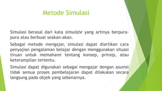 Metode Simulasi
Simulasi berasal dari kata simulate yang artinya berpura-
pura atau berbuat seakan-akan.
Sebagai metode mengajar, simulasi dapat diartikan cara
penyajian pengalaman belajar dengan menggunakan situasi
tiruan untuk memahami tentang konsep, prinsip, atau
keterampilan tertentu.
Simulasi dapat digunakan sebagai mengajar dengan asumsi
tidak semua proses pembelajaran dapat dilakukan secara
langsung pada objek yang sebenarnya.
 