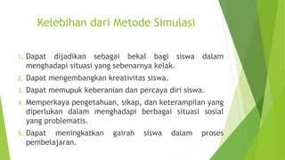 Kelebihan dari Metode Simulasi
1. Dapat dijadikan sebagai bekal bagi siswa dalam
menghadapi situasi yang sebenarnya kelak.
2. Dapat mengembangkan kreativitas siswa.
3. Dapat memupuk keberanian dan percaya diri siswa.
4. Memperkaya pengetahuan, sikap, dan keterampilan yang
diperlukan dalam menghadapi berbagai situasi sosial
yang problematis.
5. Dapat meningkatkan gairah siswa dalam proses
pembelajaran.
 