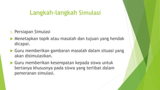 Langkah-langkah Simulasi
1. Persiapan Simulasi
 Menetapkan topik atau masalah dan tujuan yang hendak
dicapai.
 Guru memberikan gambaran masalah dalam situasi yang
akan disimulasikan.
 Guru memberikan kesempatan kepada siswa untuk
bertanya khususnya pada siswa yang terlibat dalam
pemeranan simulasi.
 